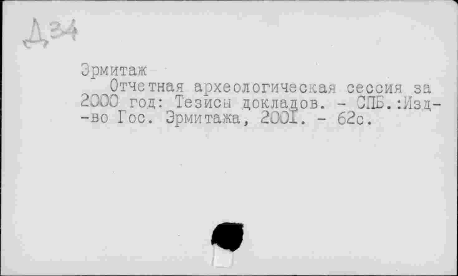 ﻿Эрмитаж
Отчетная археологическая сессия за 2000 год: Тезисы докладов. - СПБ.:Изд -во Гос. Эрмитажа, 2001. - 62с.